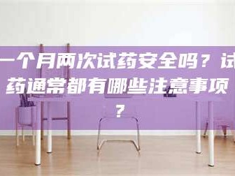 长兴一个月两次试药安全吗？试药通常都有哪些注意事项？