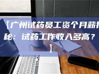 长兴【广州试药员工资个月薪揭秘：试药工作收入多高？】