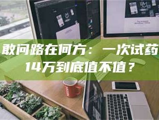 长兴敢问路在何方：一次试药14万到底值不值？
