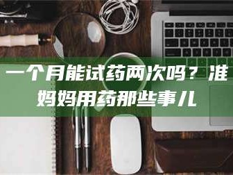 长兴一个月能试药两次吗？准妈妈用药那些事儿