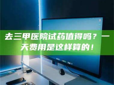 长兴去三甲医院试药值得吗？一天费用是这样算的！