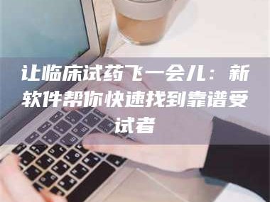 长兴让临床试药飞一会儿：新软件帮你快速找到靠谱受试者