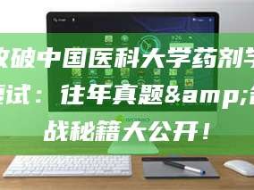 长兴攻破中国医科大学药剂学复试：往年真题&备战秘籍大公开！