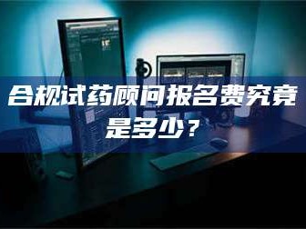 长兴合规试药顾问报名费究竟是多少？