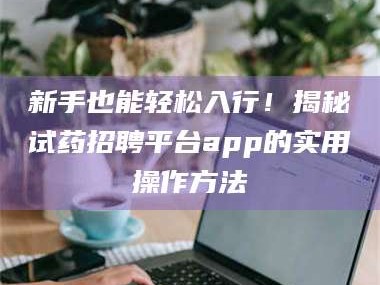 长兴新手也能轻松入行！揭秘试药招聘平台app的实用操作方法