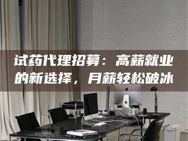 长兴试药代理招募：高薪就业的新选择，月薪轻松破冰