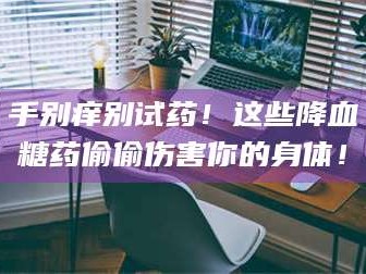 长兴手别痒别试药！这些降血糖药偷偷伤害你的身体！