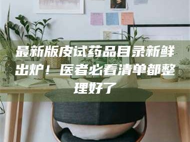 长兴最新版皮试药品目录新鲜出炉！医者必看清单都整理好了