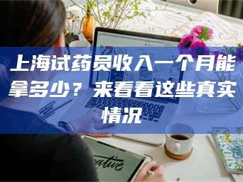 长兴上海试药员收入一个月能拿多少？来看看这些真实情况