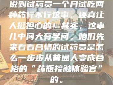 长兴说到试药员一个月试吃两种药行不行这事，还真让人挺担心的！其实，这事儿中间大有学问。咱们先来看看合格的试药员是怎么一步步从普通人变成合格的“药瓶接触体验官”的。