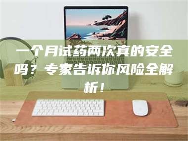 长兴一个月试药两次真的安全吗？专家告诉你风险全解析！