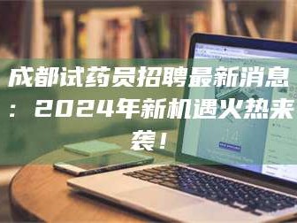 长兴成都试药员招聘最新消息：2024年新机遇火热来袭！