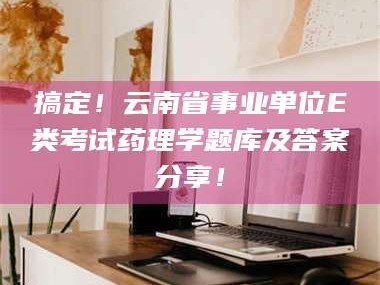 长兴搞定！云南省事业单位E类考试药理学题库及答案分享！