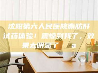 长兴沈阳第六人民医院脂肪肝试药体验！震惊到我了，效果太明显了💪