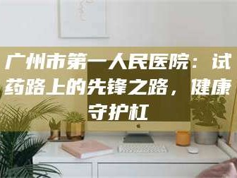 长兴广州市第一人民医院：试药路上的先锋之路，健康守护杠