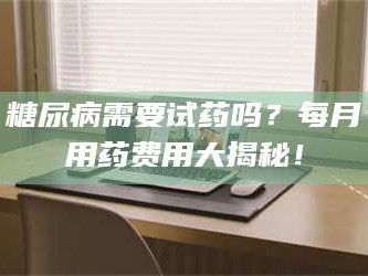 长兴糖尿病需要试药吗？每月用药费用大揭秘！