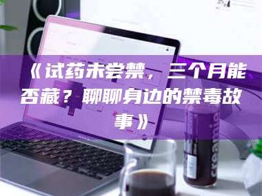 长兴《试药未尝禁，三个月能否藏？聊聊身边的禁毒故事》