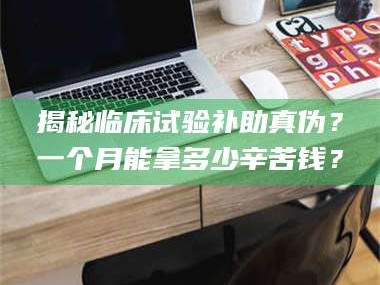 长兴揭秘临床试验补助真伪？一个月能拿多少辛苦钱？