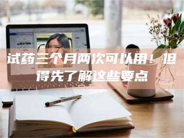 长兴试药三个月两次可以用！但得先了解这些要点