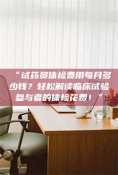 长兴“试药员体检费用每月多少钱？轻松解读临床试验参与者的体检花费！” 第1张