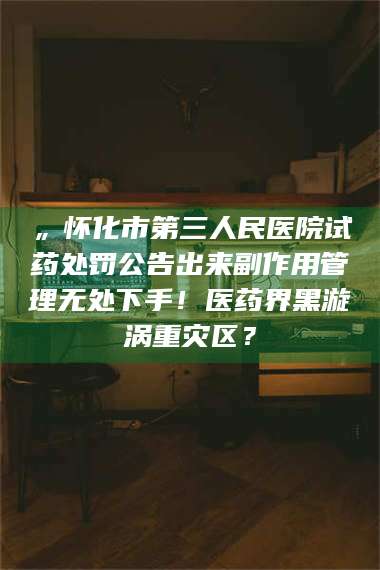 长兴„怀化市第三人民医院试药处罚公告出来副作用管理无处下手！医药界黑漩涡重灾区？ 第1张