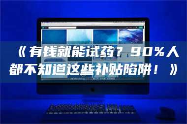 长兴《有钱就能试药？90%人都不知道这些补贴陷阱！》 第1张