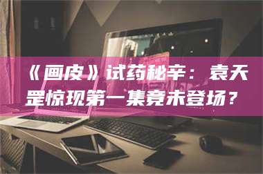 长兴《画皮》试药秘辛：袁天罡惊现第一集竟未登场？ 第1张