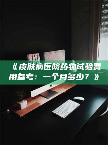 长兴《皮肤病医院药物试验费用参考：一个月多少？》 第1张