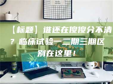 长兴【标题】谁还在傻傻分不清？临床试验一二期三期区别在这里！ 第1张