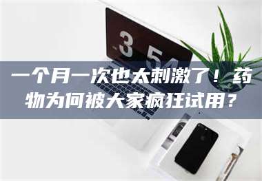 长兴一个月一次也太刺激了！药物为何被大家疯狂试用？ 第1张