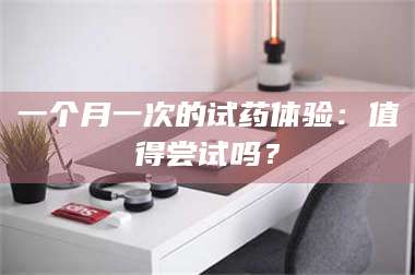 长兴一个月一次的试药体验：值得尝试吗？ 第1张