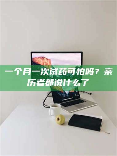 长兴一个月一次试药可怕吗？亲历者都说什么了 第1张