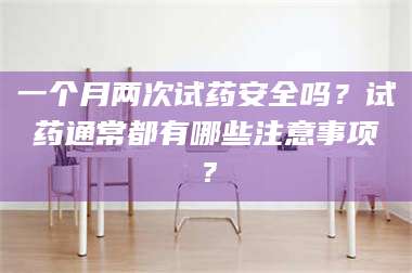 长兴一个月两次试药安全吗？试药通常都有哪些注意事项？ 第1张