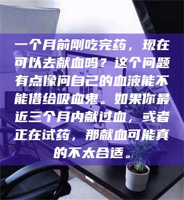 长兴一个月前刚吃完药，现在可以去献血吗？这个问题有点像问自己的血液能不能借给吸血鬼。如果你最近三个月内献过血，或者正在试药，那献血可能真的不太合适。 第1张