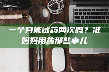长兴一个月能试药两次吗？准妈妈用药那些事儿 第1张