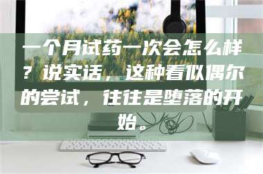 长兴一个月试药一次会怎么样？说实话，这种看似偶尔的尝试，往往是堕落的开始。 第1张