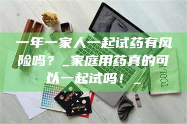 长兴一年一家人一起试药有风险吗？_家庭用药真的可以一起试吗！_ 第1张