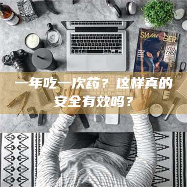 长兴一年吃一次药？这样真的安全有效吗？ 第1张