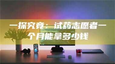 长兴一探究竟：试药志愿者一个月能拿多少钱 第1张