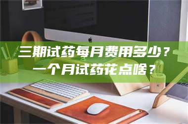 长兴三期试药每月费用多少？一个月试药花点啥？ 第1张