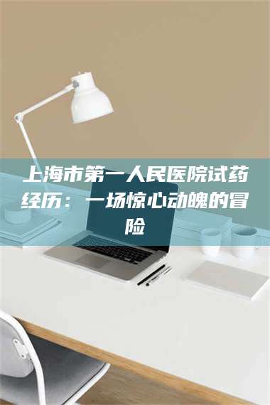 长兴上海市第一人民医院试药经历:一场惊心动魄的冒险 第1张 长兴上海市第一人民医院试药经历:一场惊心动魄的冒险 第1张
