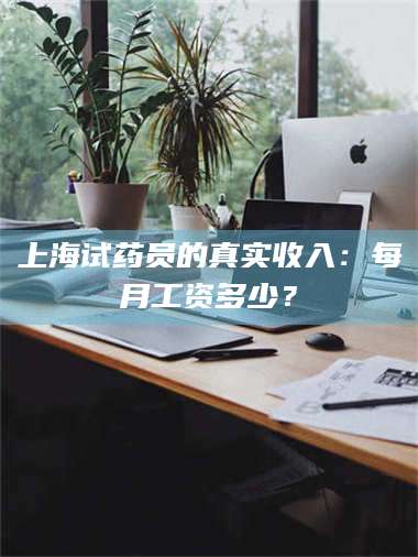 长兴上海试药员的真实收入：每月工资多少？ 第1张
