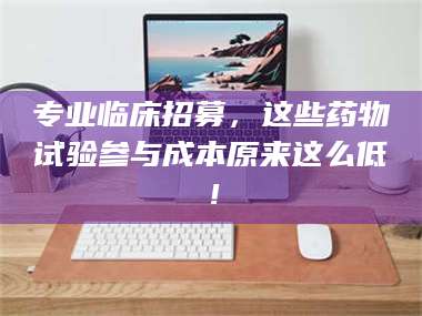 长兴专业临床招募，这些药物试验参与成本原来这么低！ 第1张