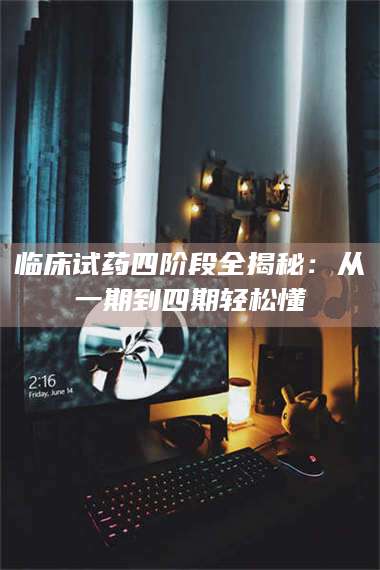 长兴临床试药四阶段全揭秘：从一期到四期轻松懂 第1张