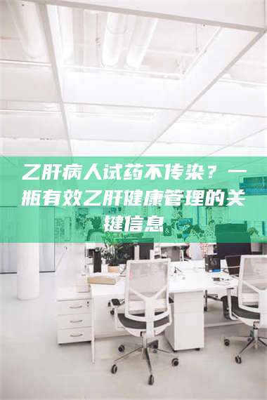 长兴乙肝病人试药不传染？一瓶有效乙肝健康管理的关键信息 第1张