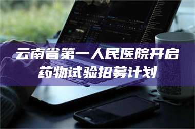 长兴云南省第一人民医院开启药物试验招募计划 第1张