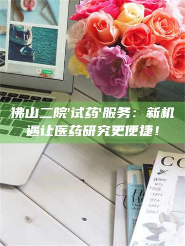 长兴佛山二院'试药'服务：新机遇让医药研究更便捷！ 第1张