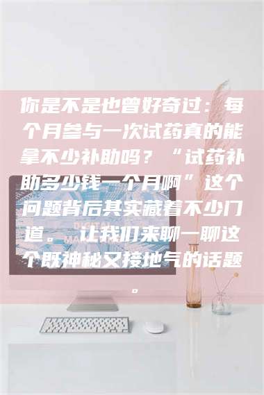 长兴你是不是也曾好奇过：每个月参与一次试药真的能拿不少补助吗？“试药补助多少钱一个月啊”这个问题背后其实藏着不少门道。 让我们来聊一聊这个既神秘又接地气的话题。 第1张