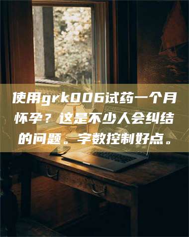 长兴使用grk006试药一个月怀孕？这是不少人会纠结的问题。字数控制好点。 第1张