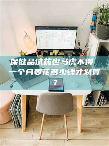 长兴保健品试药也马虎不得 一个月要花多少钱才划算? 第1张 长兴保健品试药也马虎不得 一个月要花多少钱才划算? 第1张